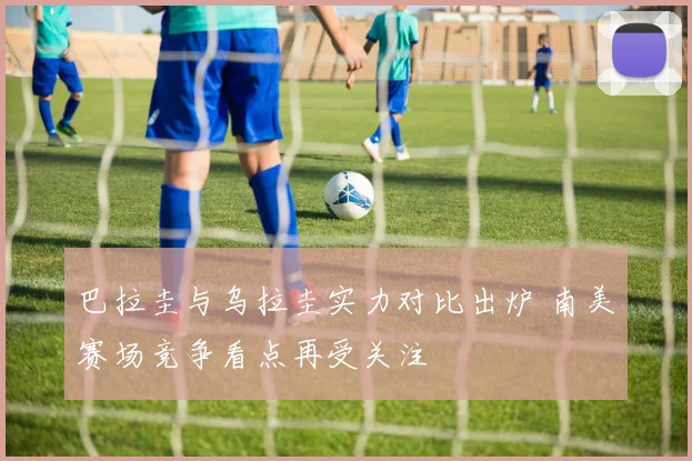 巴拉圭与乌拉圭实力对比出炉 南美赛场竞争看点再受关注